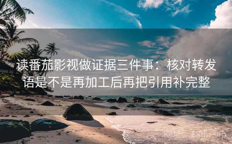 读番茄影视做证据三件事：核对转发语是不是再加工后再把引用补完整