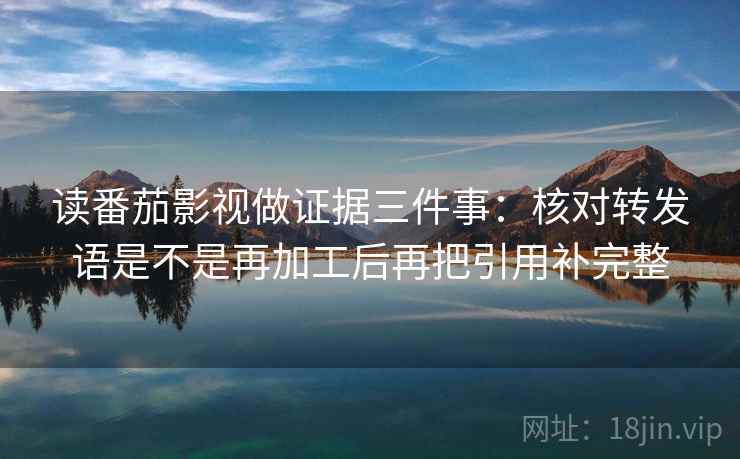 读番茄影视做证据三件事：核对转发语是不是再加工后再把引用补完整