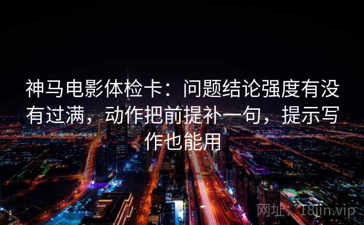 神马电影体检卡：问题结论强度有没有过满，动作把前提补一句，提示写作也能用  第1张