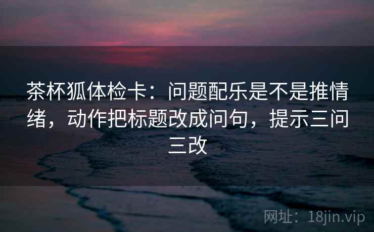 茶杯狐体检卡:问题配乐是不是推情绪,动作把标题改成问句,提示三问三改 第1张 茶杯狐体检卡:问题配乐是不是推情绪,动作把标题改成问句,提示三问三改 第1张