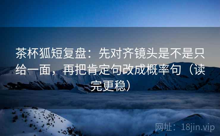 茶杯狐短复盘：先对齐镜头是不是只给一面，再把肯定句改成概率句（读完更稳）  第2张