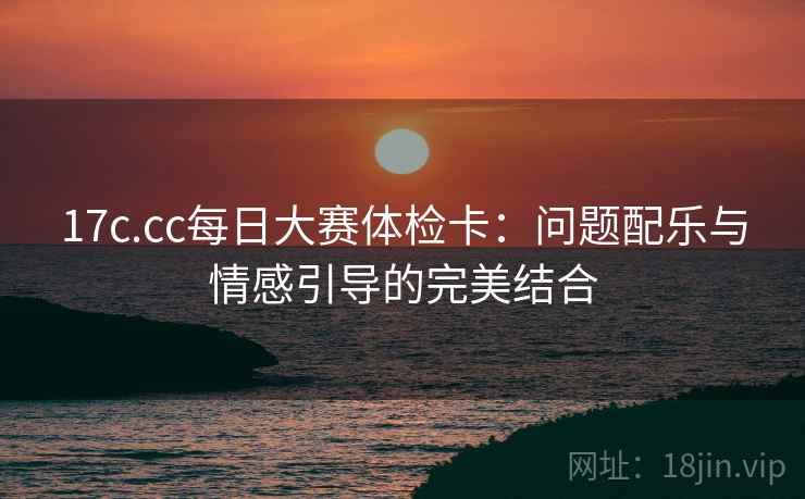 17c.cc每日大赛体检卡：问题配乐与情感引导的完美结合