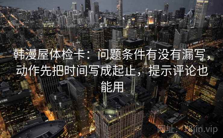 韩漫屋体检卡：问题条件有没有漏写，动作先把时间写成起止，提示评论也能用