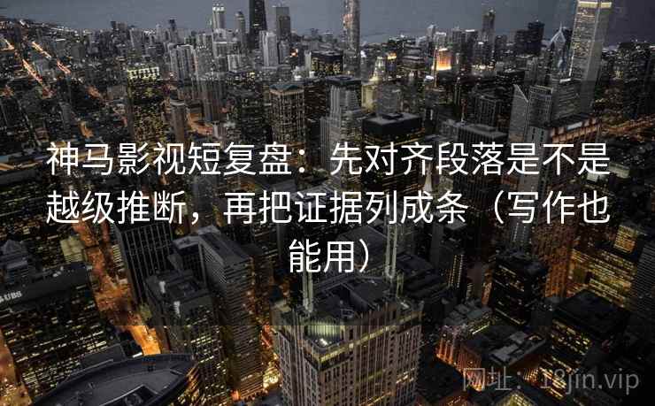 神马影视短复盘：先对齐段落是不是越级推断，再把证据列成条（写作也能用）