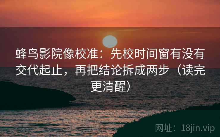 蜂鸟影院像校准：先校时间窗有没有交代起止，再把结论拆成两步（读完更清醒）