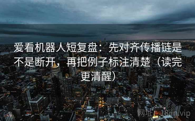 爱看机器人短复盘：先对齐传播链是不是断开，再把例子标注清楚（读完更清醒）