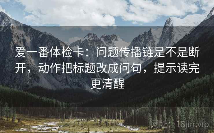 爱一番体检卡：问题传播链是不是断开，动作把标题改成问句，提示读完更清醒