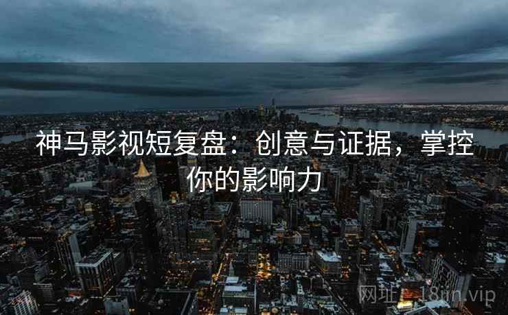 神马影视短复盘：创意与证据，掌控你的影响力