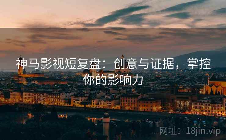 神马影视短复盘：创意与证据，掌控你的影响力