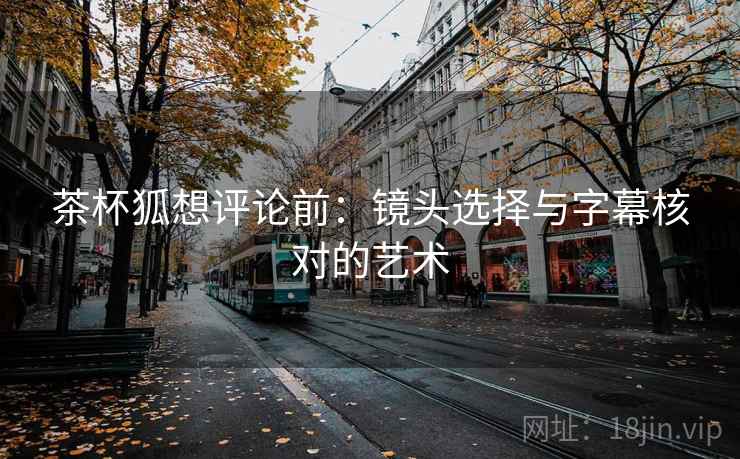 茶杯狐想评论前：镜头选择与字幕核对的艺术