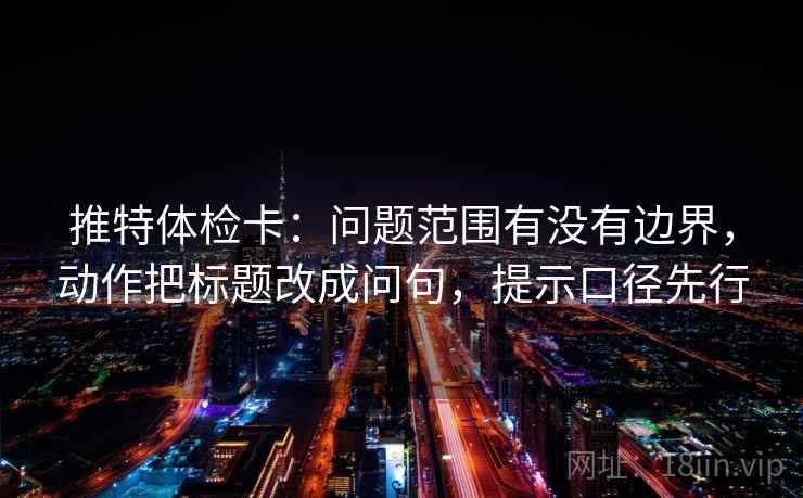 推特体检卡：问题范围有没有边界，动作把标题改成问句，提示口径先行