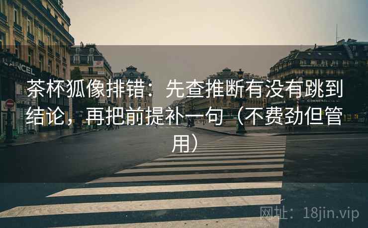茶杯狐像排错：先查推断有没有跳到结论，再把前提补一句（不费劲但管用）