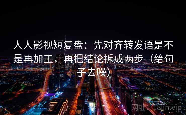 人人影视短复盘:先对齐转发语是不是再加工,再把结论拆成两步(给句子去噪) 第2张 人人影视短复盘:先对齐转发语是不是再加工,再把结论拆成两步(给句子去噪) 第2张