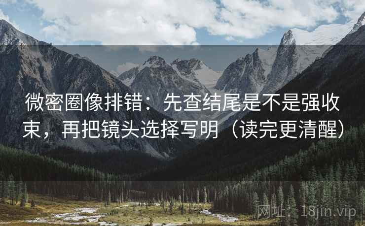 微密圈像排错：先查结尾是不是强收束，再把镜头选择写明（读完更清醒）