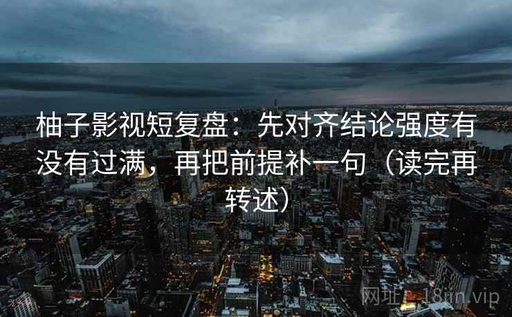 柚子影视短复盘：先对齐结论强度有没有过满，再把前提补一句（读完再转述）  第2张