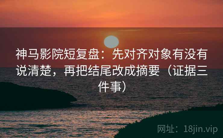 神马影院短复盘：先对齐对象有没有说清楚，再把结尾改成摘要（证据三件事）