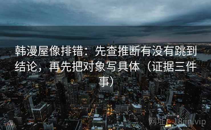 韩漫屋像排错：先查推断有没有跳到结论，再先把对象写具体（证据三件事）