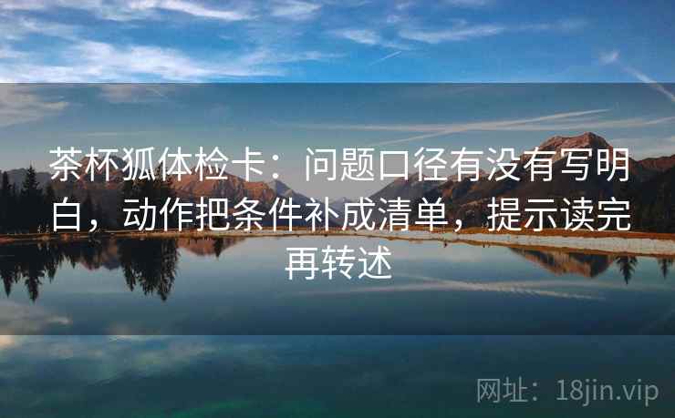 茶杯狐体检卡：问题口径有没有写明白，动作把条件补成清单，提示读完再转述