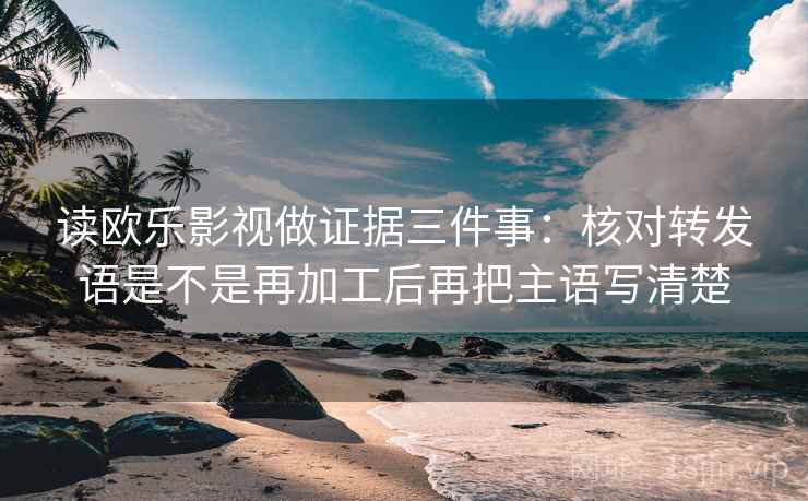 读欧乐影视做证据三件事：核对转发语是不是再加工后再把主语写清楚