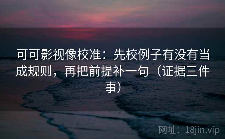 可可影视像校准：先校例子有没有当成规则，再把前提补一句（证据三件事）