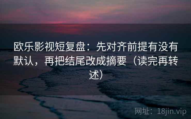 欧乐影视短复盘：先对齐前提有没有默认，再把结尾改成摘要（读完再转述）