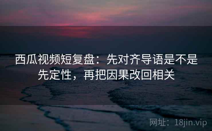 西瓜视频短复盘：先对齐导语是不是先定性，再把因果改回相关