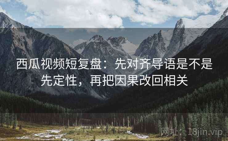 西瓜视频短复盘：先对齐导语是不是先定性，再把因果改回相关
