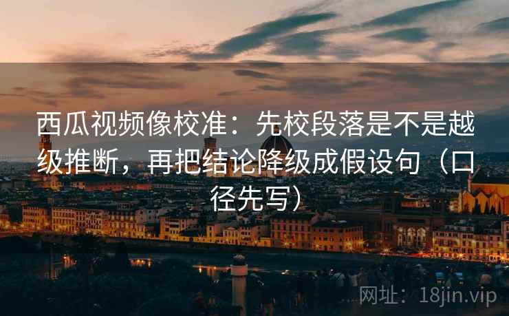 西瓜视频像校准：先校段落是不是越级推断，再把结论降级成假设句（口径先写）