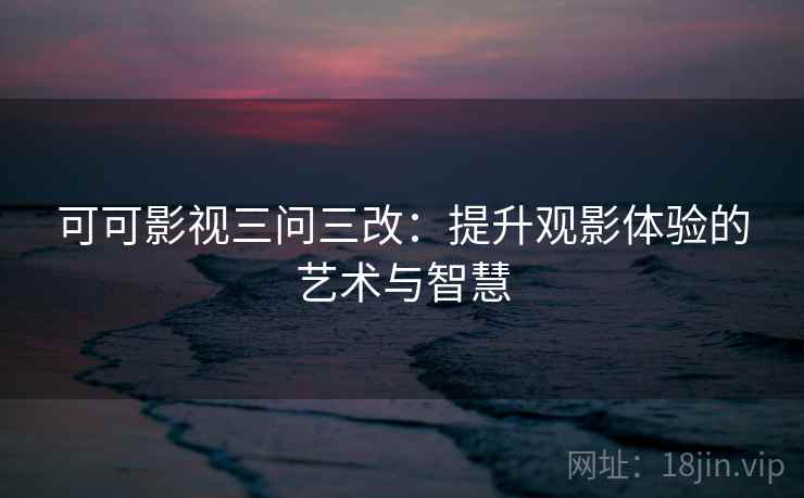 可可影视三问三改：提升观影体验的艺术与智慧