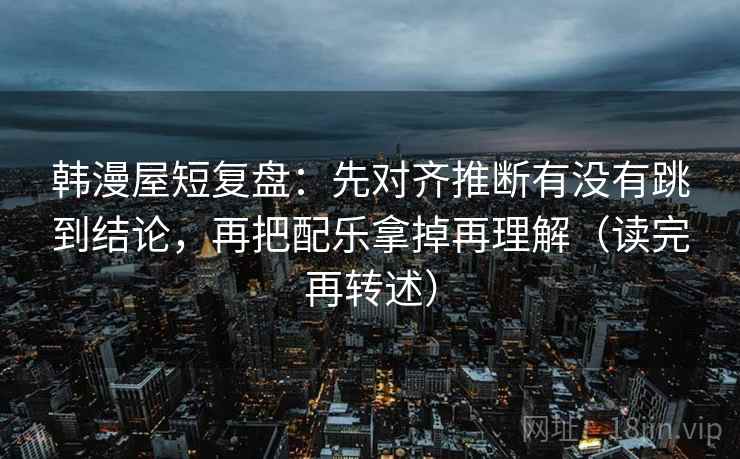 韩漫屋短复盘：先对齐推断有没有跳到结论，再把配乐拿掉再理解（读完再转述）