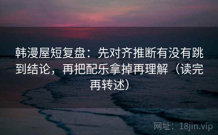 韩漫屋短复盘：先对齐推断有没有跳到结论，再把配乐拿掉再理解（读完再转述）