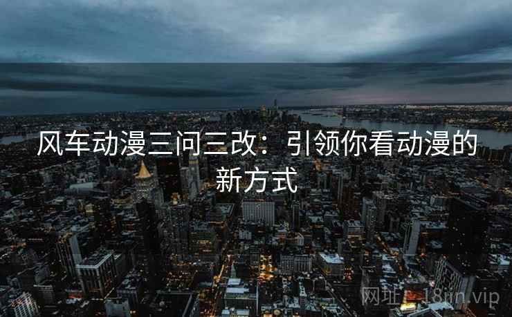 风车动漫三问三改：引领你看动漫的新方式