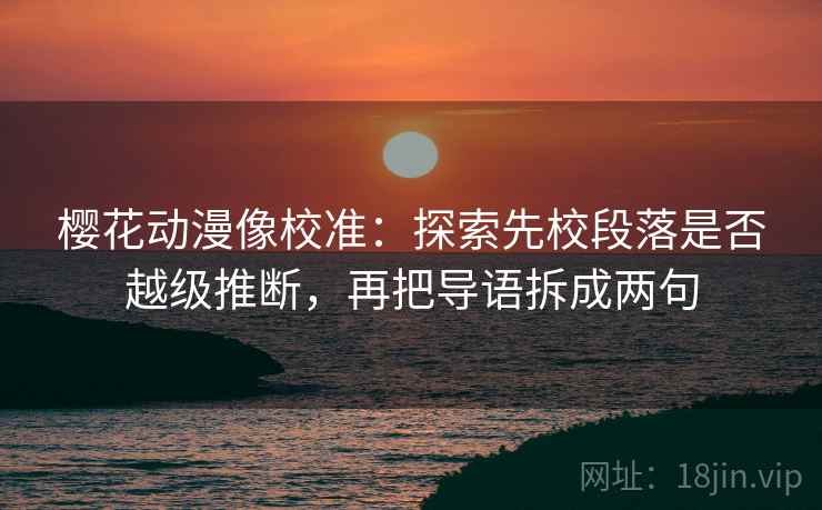 樱花动漫像校准：探索先校段落是否越级推断，再把导语拆成两句