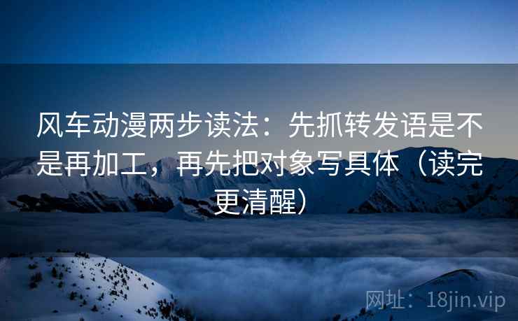 风车动漫两步读法：先抓转发语是不是再加工，再先把对象写具体（读完更清醒）