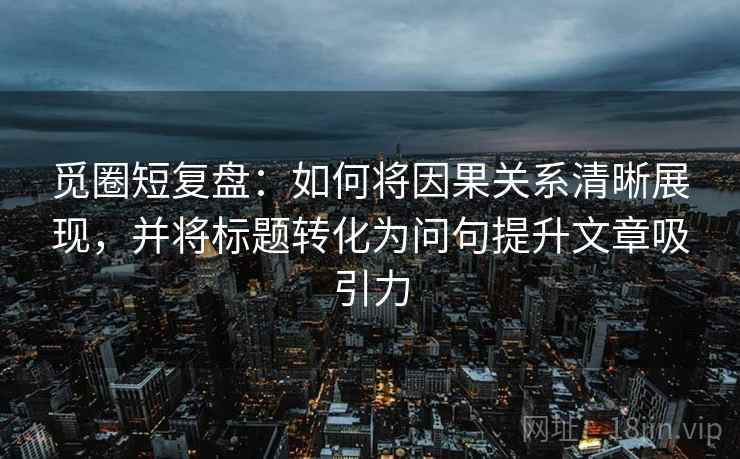 觅圈短复盘：如何将因果关系清晰展现，并将标题转化为问句提升文章吸引力