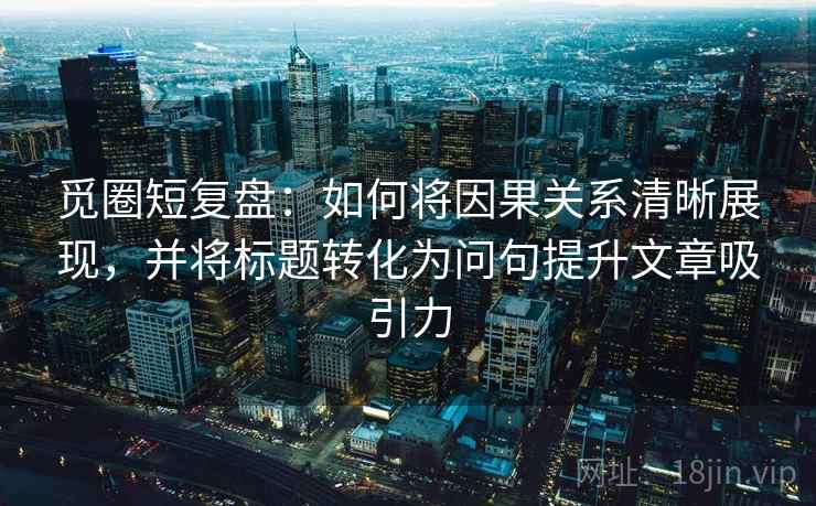 觅圈短复盘：如何将因果关系清晰展现，并将标题转化为问句提升文章吸引力