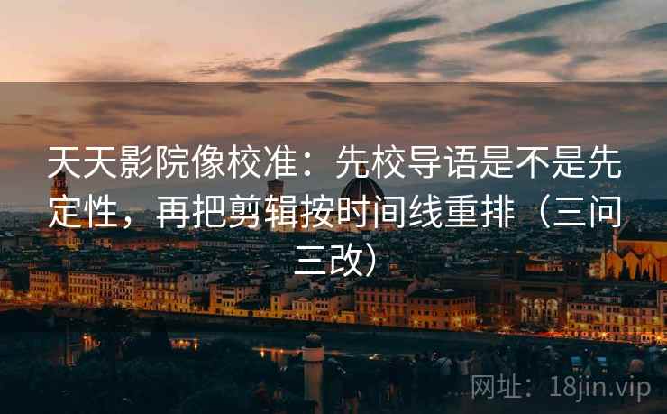 天天影院像校准：先校导语是不是先定性，再把剪辑按时间线重排（三问三改）