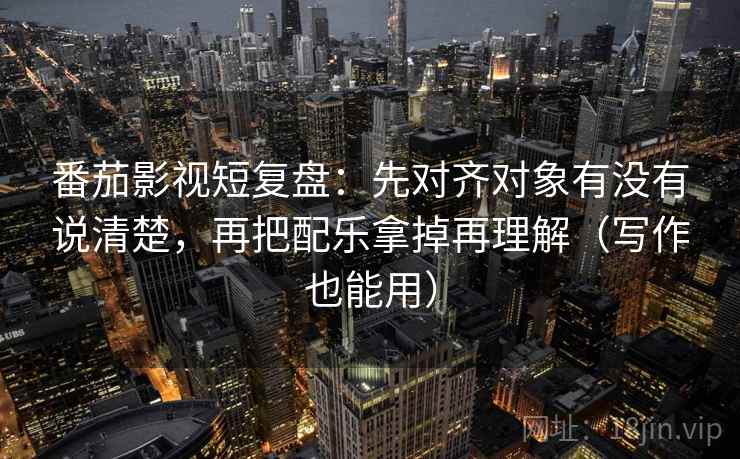番茄影视短复盘：先对齐对象有没有说清楚，再把配乐拿掉再理解（写作也能用）