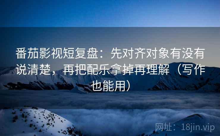 番茄影视短复盘：先对齐对象有没有说清楚，再把配乐拿掉再理解（写作也能用）