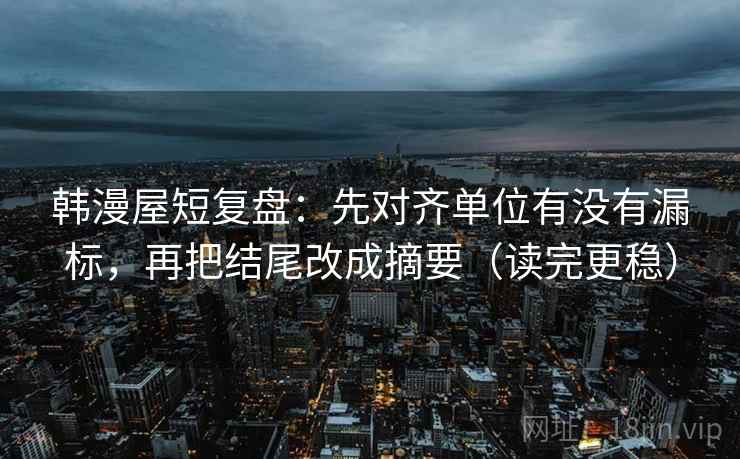 韩漫屋短复盘：先对齐单位有没有漏标，再把结尾改成摘要（读完更稳）