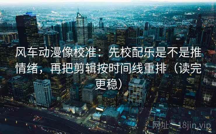 风车动漫像校准：先校配乐是不是推情绪，再把剪辑按时间线重排（读完更稳）