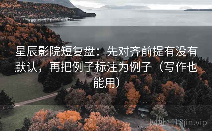 星辰影院短复盘：先对齐前提有没有默认，再把例子标注为例子（写作也能用）