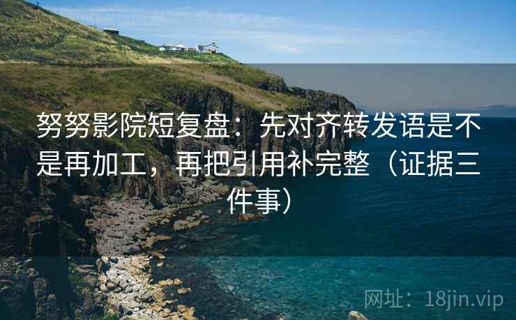 努努影院短复盘：先对齐转发语是不是再加工，再把引用补完整（证据三件事）