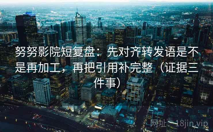 努努影院短复盘：先对齐转发语是不是再加工，再把引用补完整（证据三件事）
