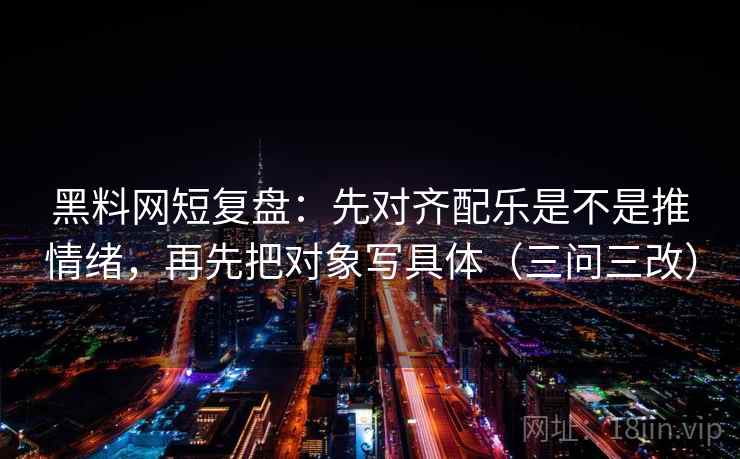 黑料网短复盘：先对齐配乐是不是推情绪，再先把对象写具体（三问三改）
