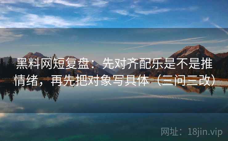黑料网短复盘：先对齐配乐是不是推情绪，再先把对象写具体（三问三改）