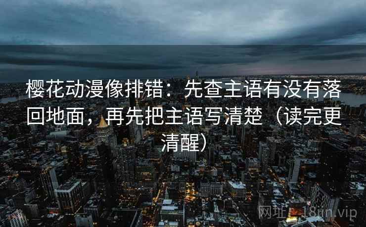 樱花动漫像排错：先查主语有没有落回地面，再先把主语写清楚（读完更清醒）  第1张