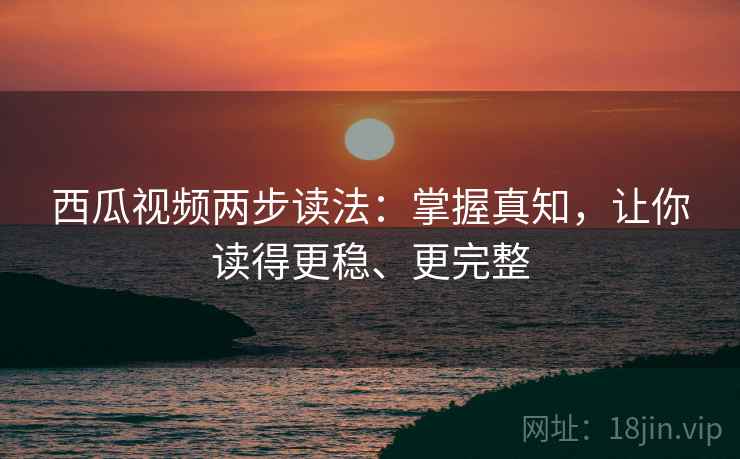 西瓜视频两步读法：掌握真知，让你读得更稳、更完整  第2张