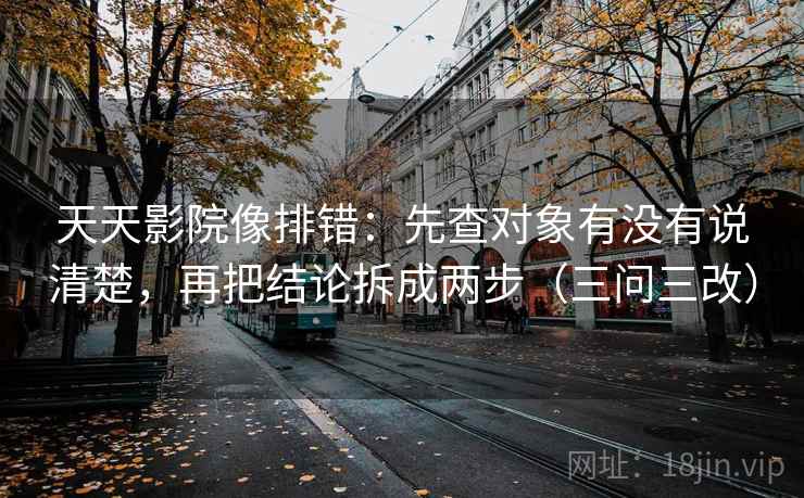 天天影院像排错：先查对象有没有说清楚，再把结论拆成两步（三问三改）  第2张