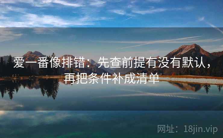 爱一番像排错：先查前提有没有默认，再把条件补成清单  第1张